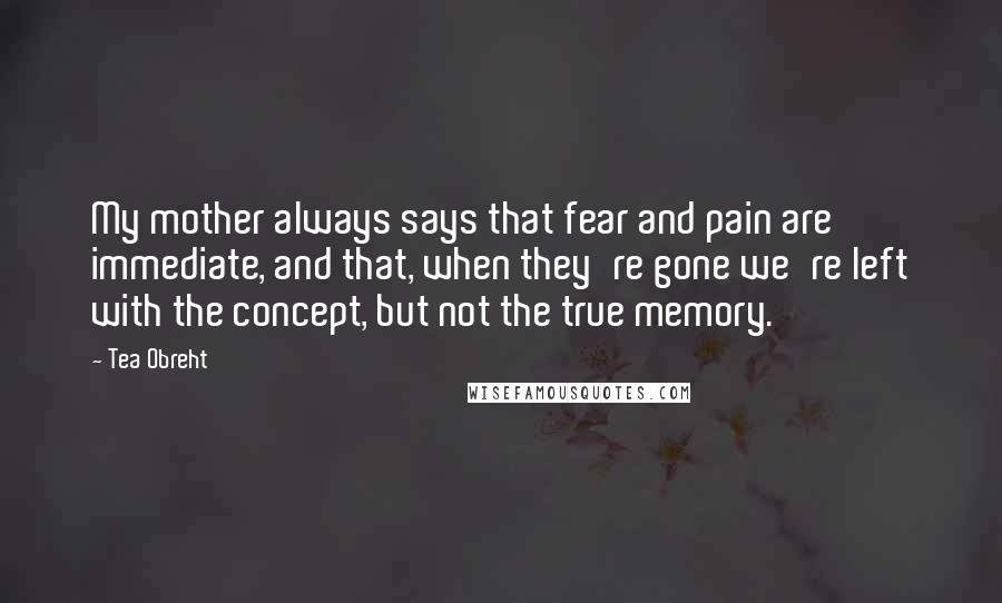 Tea Obreht quotes: My mother always says that fear and pain are immediate, and that, when they're gone we're left with the concept, but not the true memory.