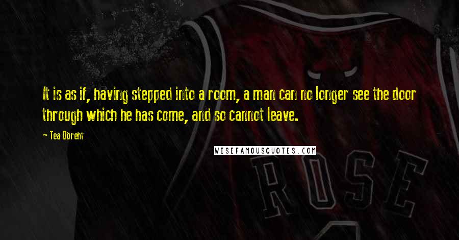 Tea Obreht quotes: It is as if, having stepped into a room, a man can no longer see the door through which he has come, and so cannot leave. Tea Obreht quotes: It is as if, having stepped into a room, a man can no longer see the door through which he has come, and so cannot leave.