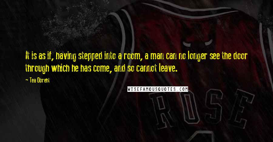 Tea Obreht quotes: It is as if, having stepped into a room, a man can no longer see the door through which he has come, and so cannot leave.