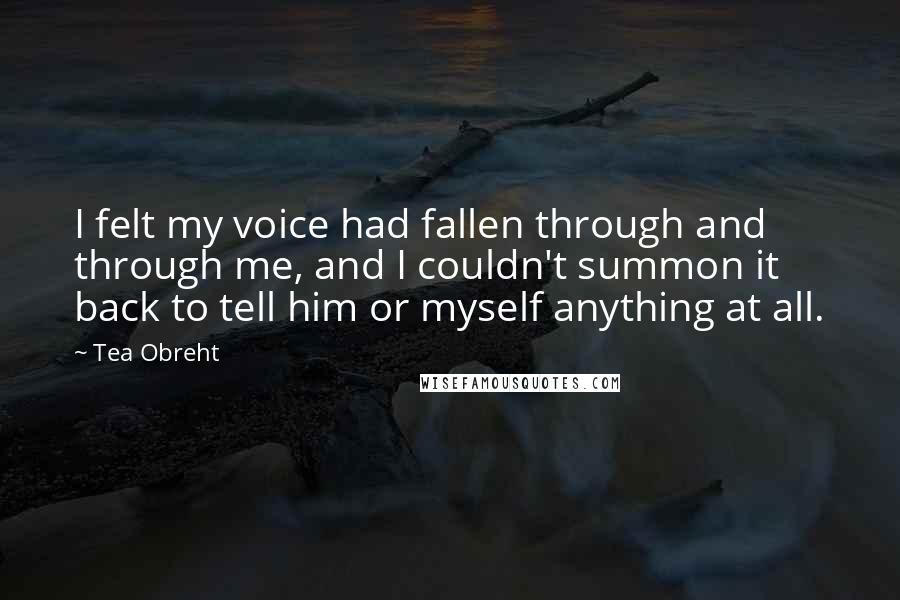 Tea Obreht quotes: I felt my voice had fallen through and through me, and I couldn't summon it back to tell him or myself anything at all.