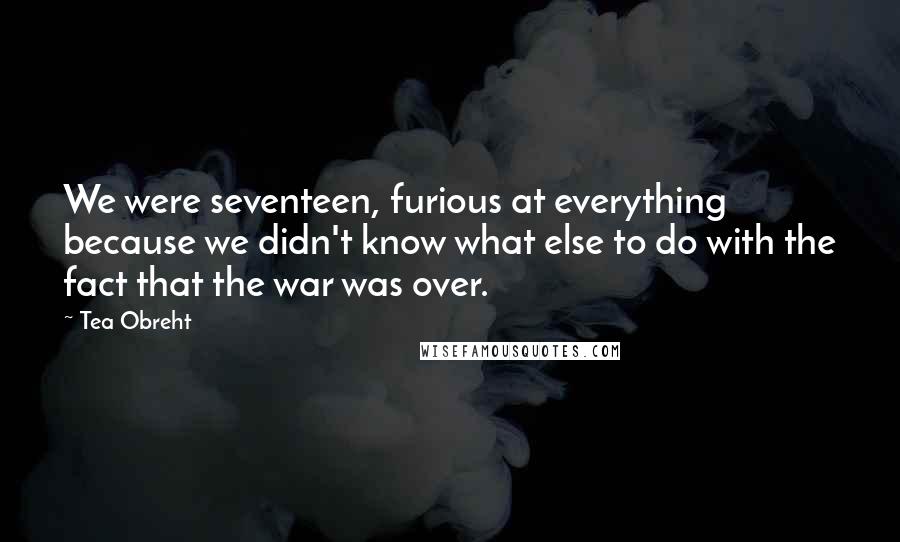 Tea Obreht quotes: We were seventeen, furious at everything because we didn't know what else to do with the fact that the war was over.