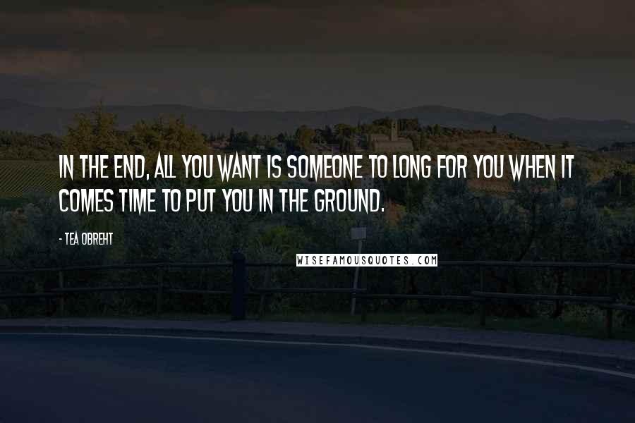 Tea Obreht quotes: In the end, all you want is someone to long for you when it comes time to put you in the ground.