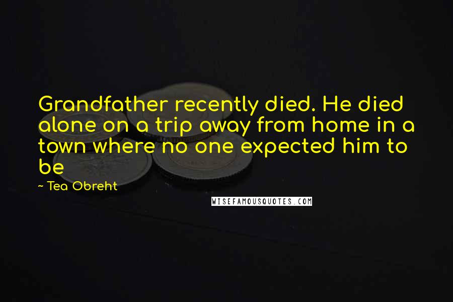 Tea Obreht quotes: Grandfather recently died. He died alone on a trip away from home in a town where no one expected him to be Tea Obreht quotes: Grandfather recently died. He died alone on a trip away from home in a town where no one expected him to be