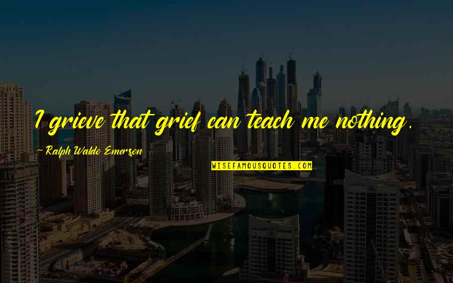 Teach Me Quotes By Ralph Waldo Emerson: I grieve that grief can teach me nothing.