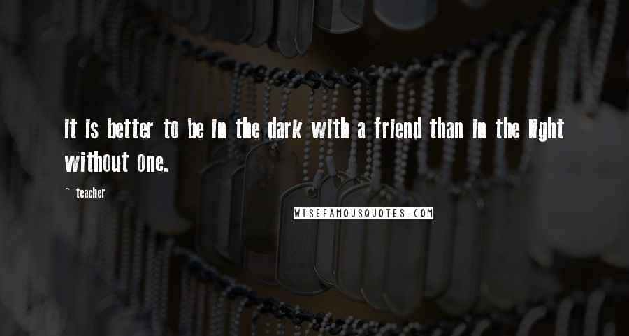 Teacher quotes: it is better to be in the dark with a friend than in the light without one.