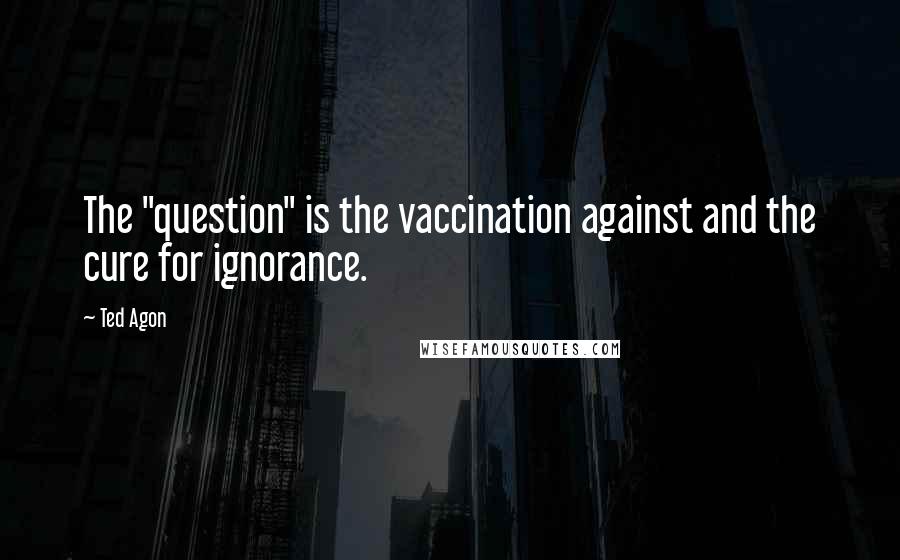 Ted Agon quotes: The "question" is the vaccination against and the cure for ignorance.