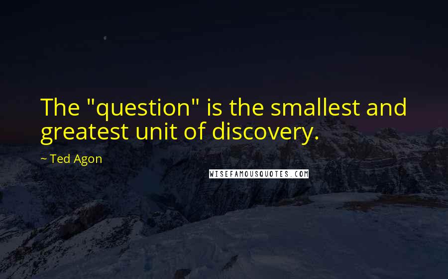 Ted Agon quotes: The "question" is the smallest and greatest unit of discovery.