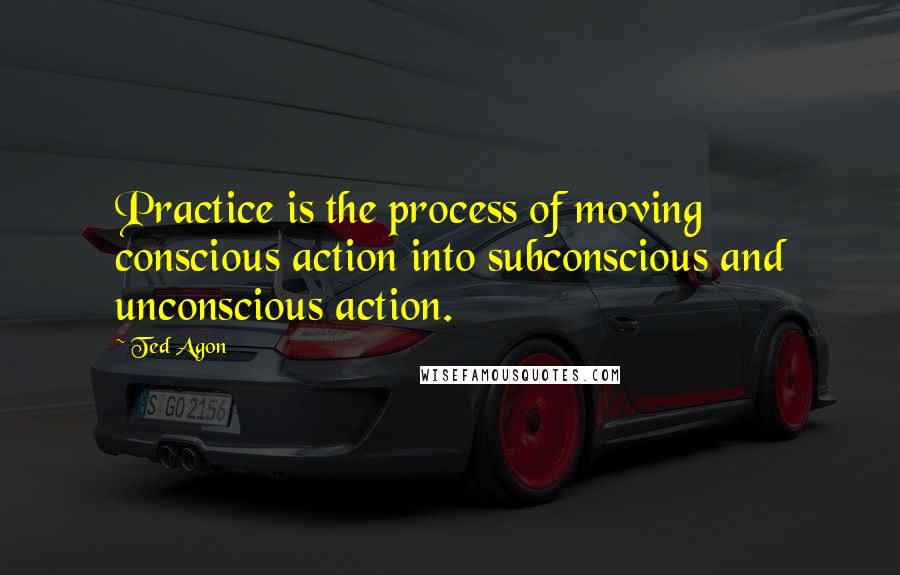 Ted Agon quotes: Practice is the process of moving conscious action into subconscious and unconscious action.