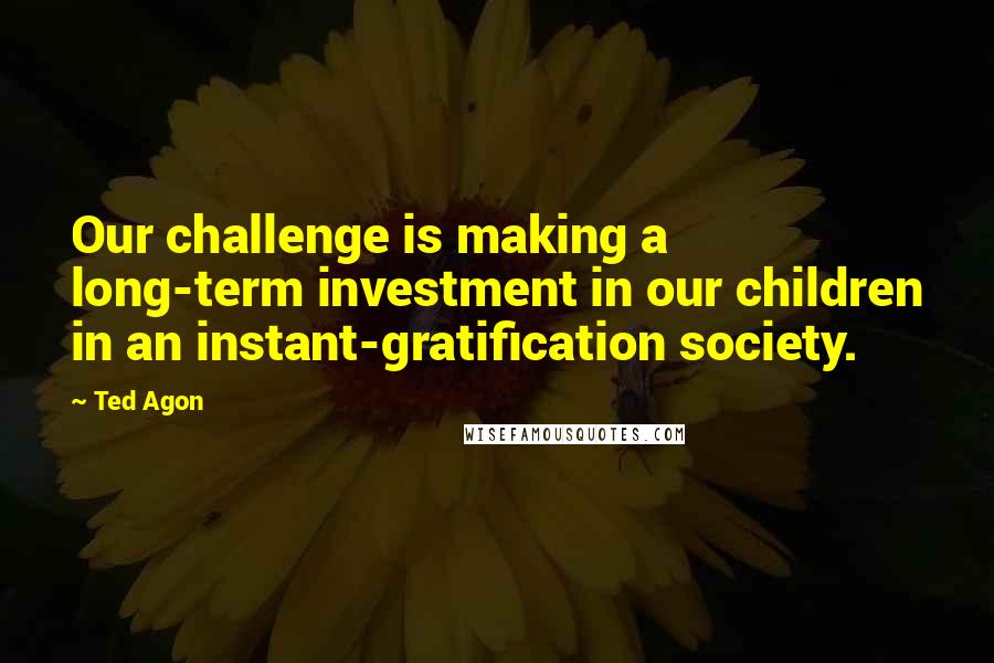 Ted Agon quotes: Our challenge is making a long-term investment in our children in an instant-gratification society.