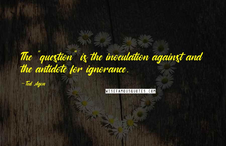 Ted Agon quotes: The "question" is the inoculation against and the antidote for ignorance.