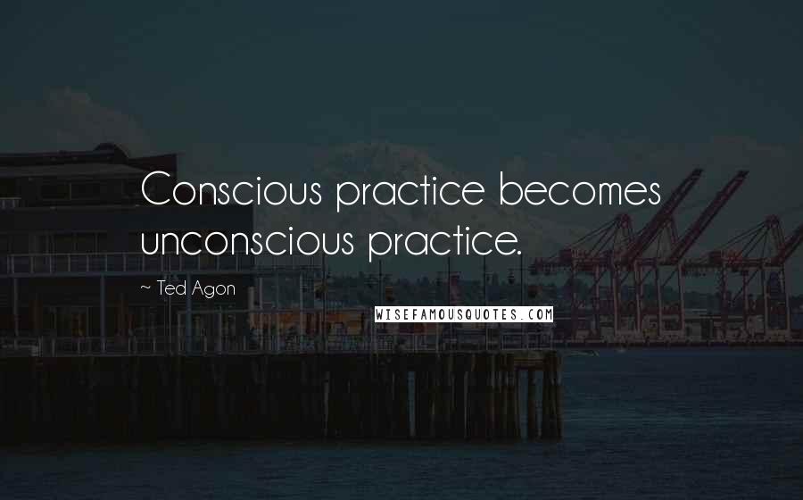 Ted Agon quotes: Conscious practice becomes unconscious practice.