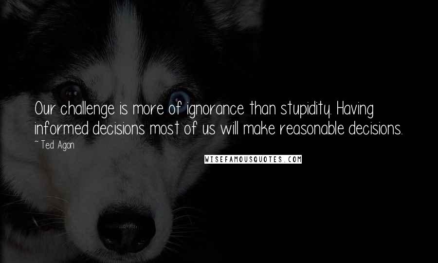 Ted Agon quotes: Our challenge is more of ignorance than stupidity. Having informed decisions most of us will make reasonable decisions.