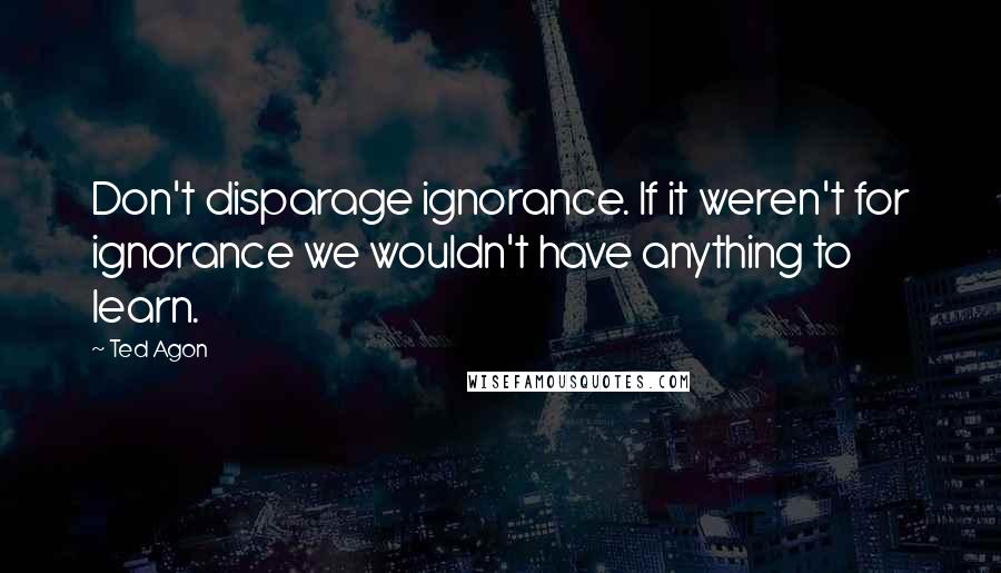 Ted Agon quotes: Don't disparage ignorance. If it weren't for ignorance we wouldn't have anything to learn.