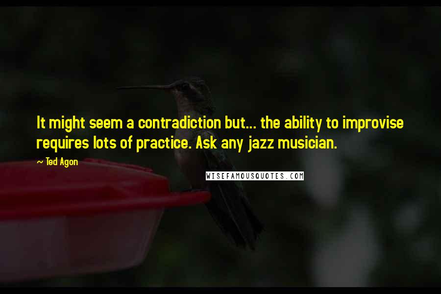 Ted Agon quotes: It might seem a contradiction but... the ability to improvise requires lots of practice. Ask any jazz musician.