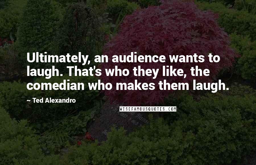 Ted Alexandro quotes: Ultimately, an audience wants to laugh. That's who they like, the comedian who makes them laugh.
