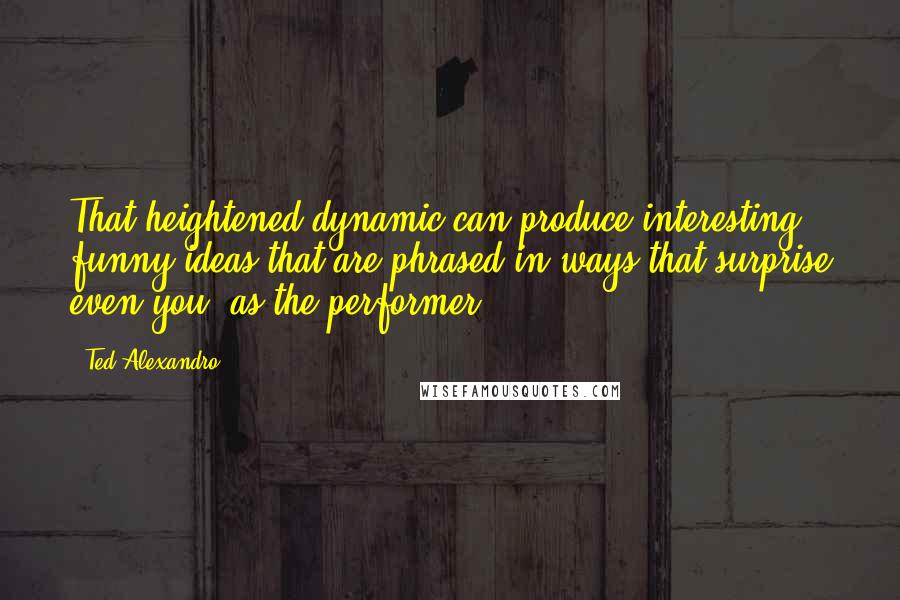 Ted Alexandro quotes: That heightened dynamic can produce interesting, funny ideas that are phrased in ways that surprise even you, as the performer.