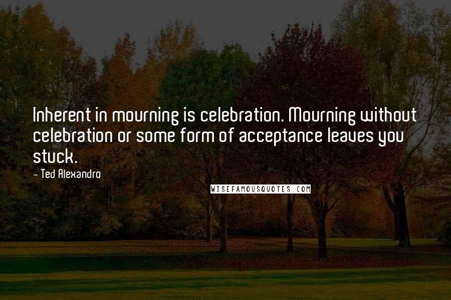 Ted Alexandro quotes: Inherent in mourning is celebration. Mourning without celebration or some form of acceptance leaves you stuck.
