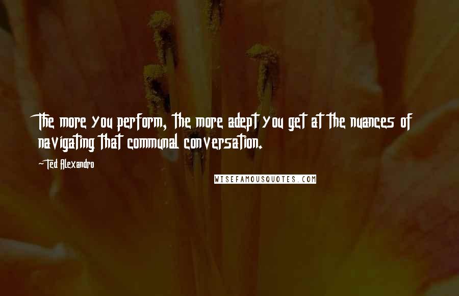 Ted Alexandro quotes: The more you perform, the more adept you get at the nuances of navigating that communal conversation.