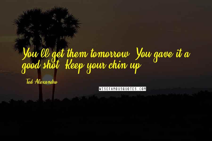 Ted Alexandro quotes: You'll get them tomorrow. You gave it a good shot. Keep your chin up.
