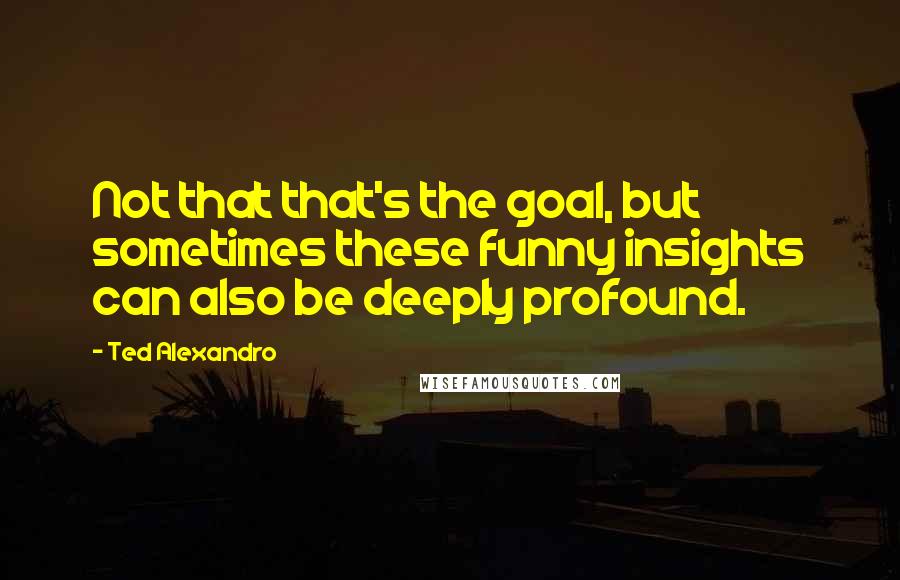 Ted Alexandro quotes: Not that that's the goal, but sometimes these funny insights can also be deeply profound.