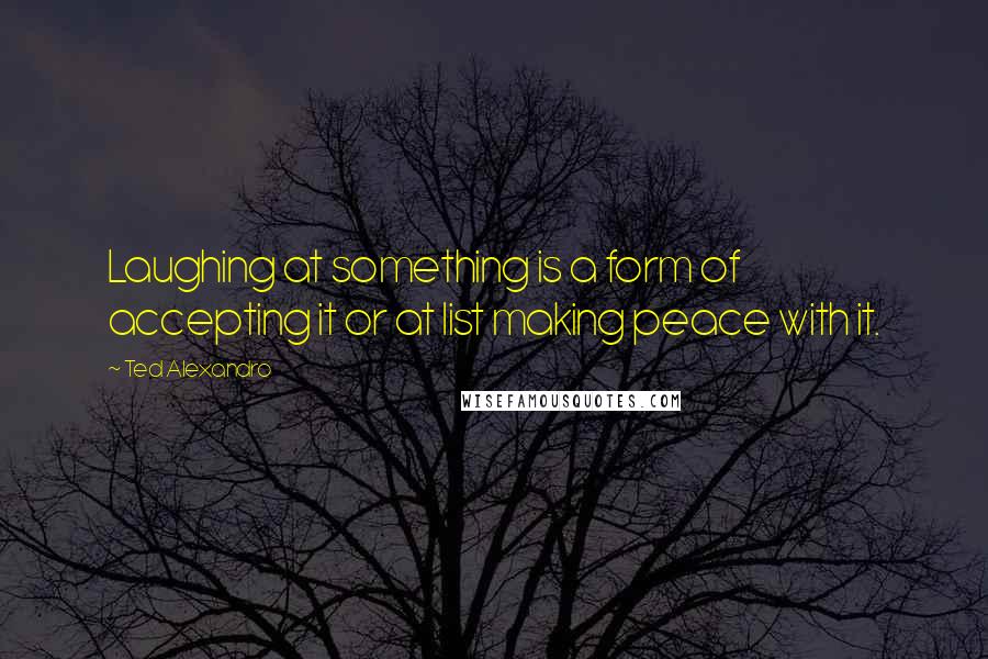 Ted Alexandro quotes: Laughing at something is a form of accepting it or at list making peace with it.