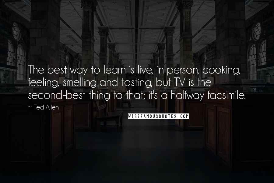 Ted Allen quotes: The best way to learn is live, in person, cooking, feeling, smelling and tasting, but TV is the second-best thing to that; it's a halfway facsimile.