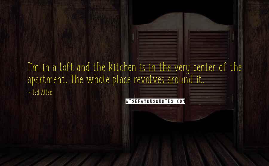 Ted Allen quotes: I'm in a loft and the kitchen is in the very center of the apartment. The whole place revolves around it.