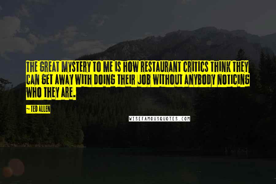Ted Allen quotes: The great mystery to me is how restaurant critics think they can get away with doing their job without anybody noticing who they are.