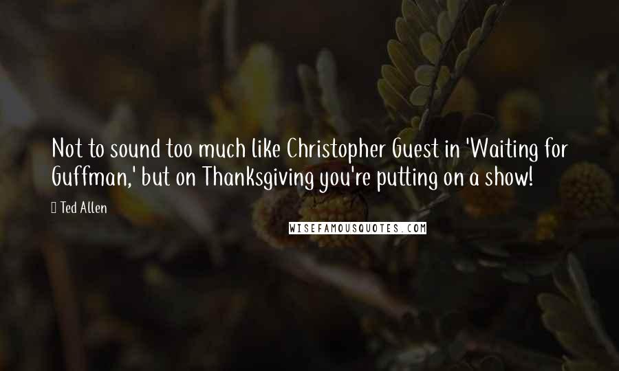 Ted Allen quotes: Not to sound too much like Christopher Guest in 'Waiting for Guffman,' but on Thanksgiving you're putting on a show!