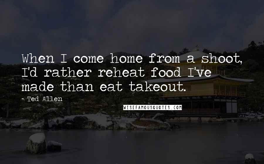 Ted Allen quotes: When I come home from a shoot, I'd rather reheat food I've made than eat takeout.