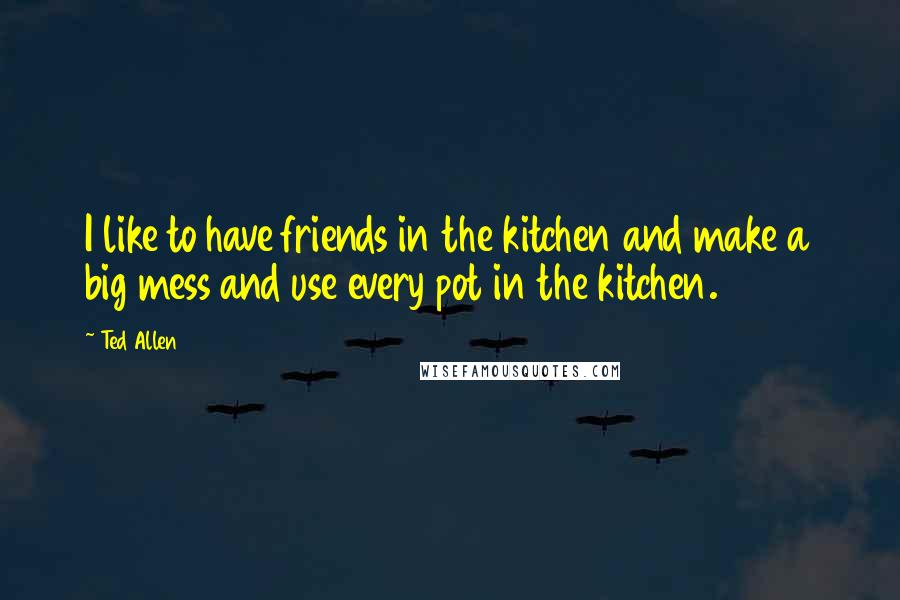 Ted Allen quotes: I like to have friends in the kitchen and make a big mess and use every pot in the kitchen.