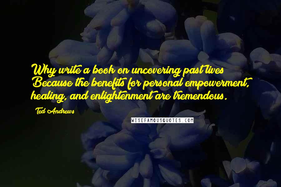 Ted Andrews quotes: Why write a book on uncovering past lives? Because the benefits for personal empowerment, healing, and enlightenment are tremendous. Ted Andrews quotes: Why write a book on uncovering past lives? Because the benefits for personal empowerment, healing, and enlightenment are tremendous.
