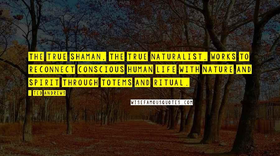 Ted Andrews quotes: The true shaman, the true naturalist, works to reconnect conscious human life with Nature and Spirit through totems and ritual.