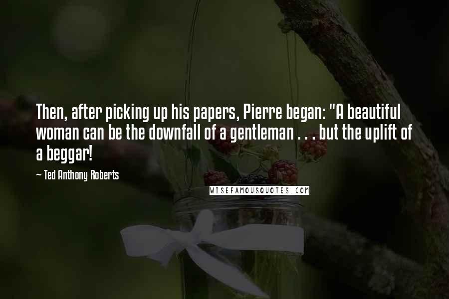 Ted Anthony Roberts quotes: Then, after picking up his papers, Pierre began: "A beautiful woman can be the downfall of a gentleman . . . but the uplift of a beggar! Ted Anthony Roberts quotes: Then, after picking up his papers, Pierre began: "A beautiful woman can be the downfall of a gentleman . . . but the uplift of a beggar!