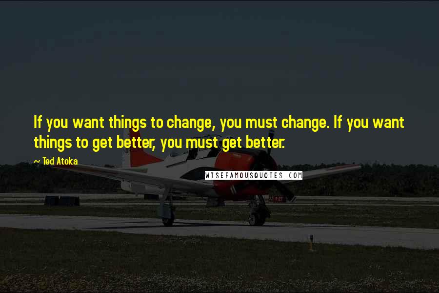 Ted Atoka quotes: If you want things to change, you must change. If you want things to get better, you must get better.