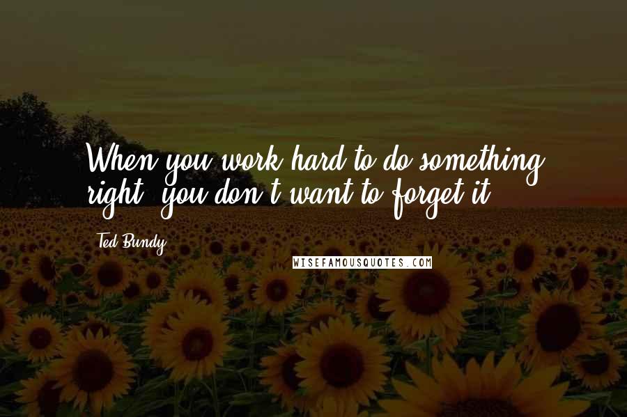 Ted Bundy quotes: When you work hard to do something right, you don't want to forget it.