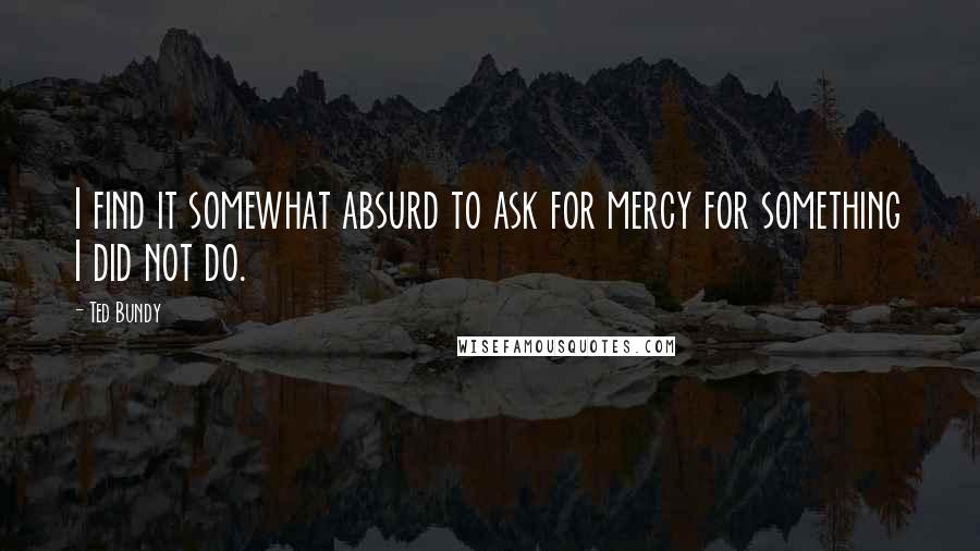 Ted Bundy quotes: I find it somewhat absurd to ask for mercy for something I did not do.