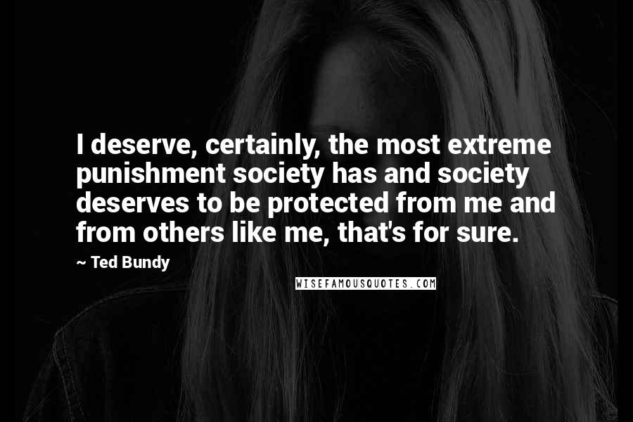 Ted Bundy quotes: I deserve, certainly, the most extreme punishment society has and society deserves to be protected from me and from others like me, that's for sure. Ted Bundy quotes: I deserve, certainly, the most extreme punishment society has and society deserves to be protected from me and from others like me, that's for sure.