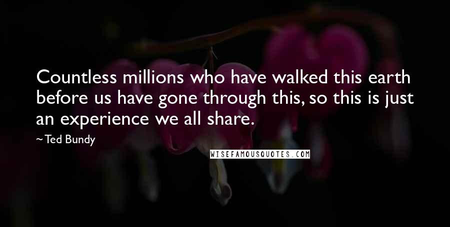 Ted Bundy quotes: Countless millions who have walked this earth before us have gone through this, so this is just an experience we all share.