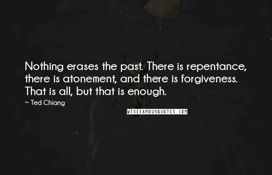 Ted Chiang quotes: Nothing erases the past. There is repentance, there is atonement, and there is forgiveness. That is all, but that is enough.