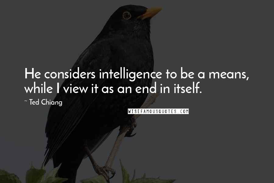 Ted Chiang quotes: He considers intelligence to be a means, while I view it as an end in itself.