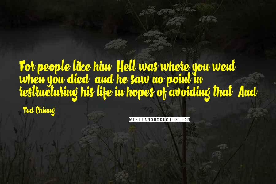 Ted Chiang quotes: For people like him, Hell was where you went when you died, and he saw no point in restructuring his life in hopes of avoiding that. And