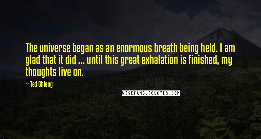 Ted Chiang quotes: The universe began as an enormous breath being held. I am glad that it did ... until this great exhalation is finished, my thoughts live on.