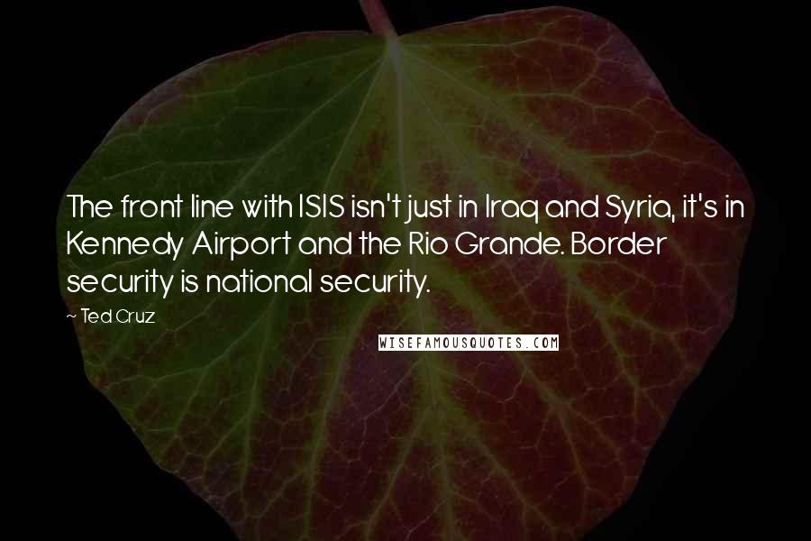 Ted Cruz quotes: The front line with ISIS isn't just in Iraq and Syria, it's in Kennedy Airport and the Rio Grande. Border security is national security.