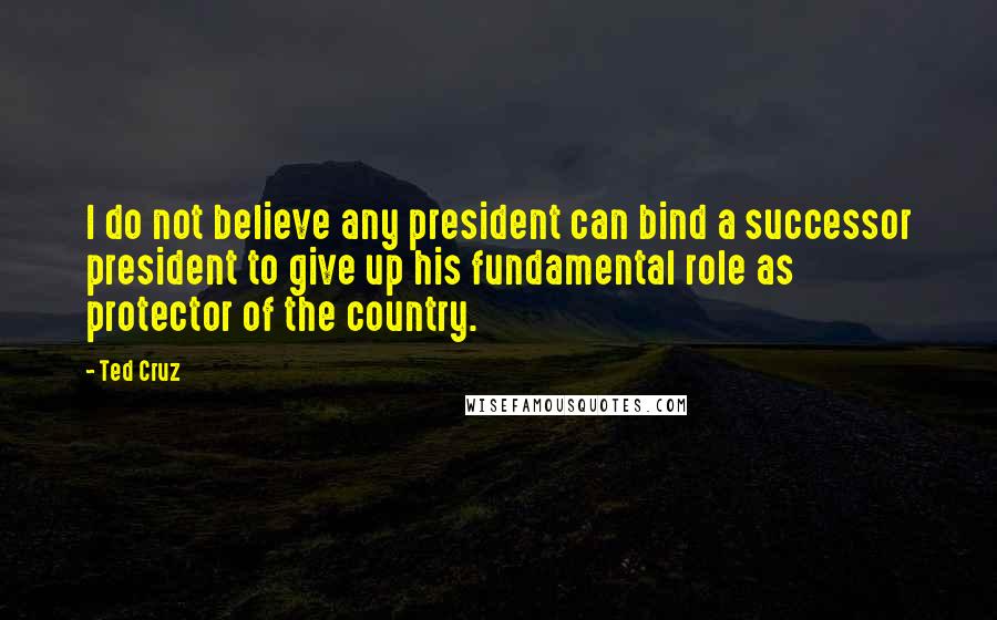 Ted Cruz quotes: I do not believe any president can bind a successor president to give up his fundamental role as protector of the country.