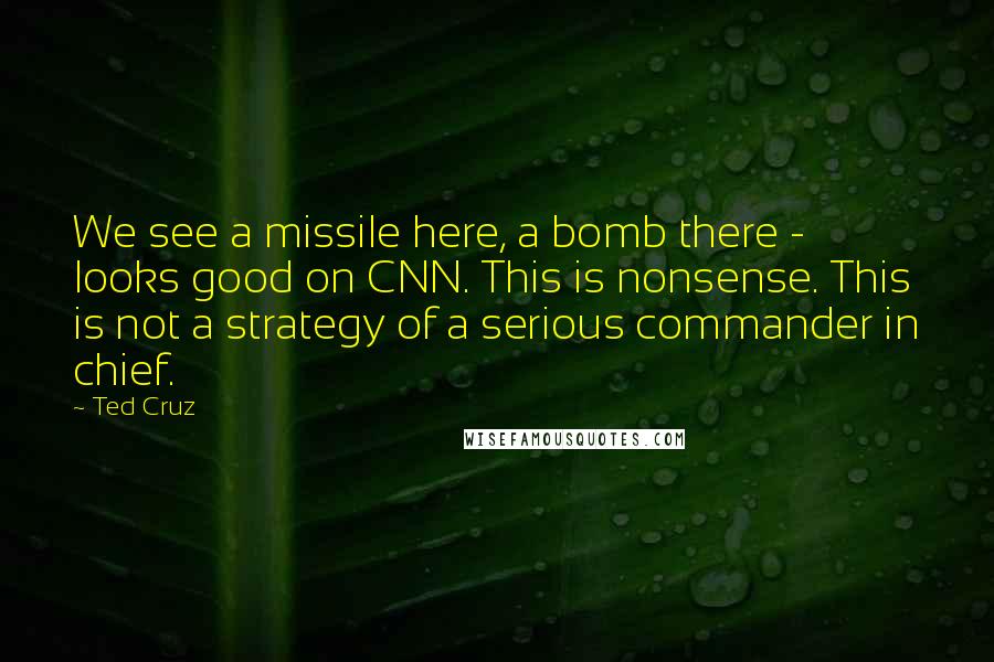 Ted Cruz quotes: We see a missile here, a bomb there - looks good on CNN. This is nonsense. This is not a strategy of a serious commander in chief.