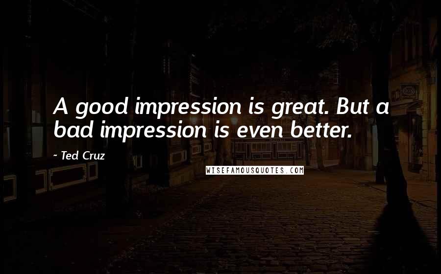 Ted Cruz quotes: A good impression is great. But a bad impression is even better.