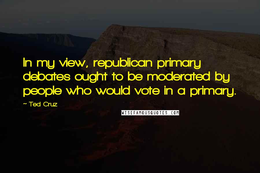 Ted Cruz quotes: In my view, republican primary debates ought to be moderated by people who would vote in a primary.