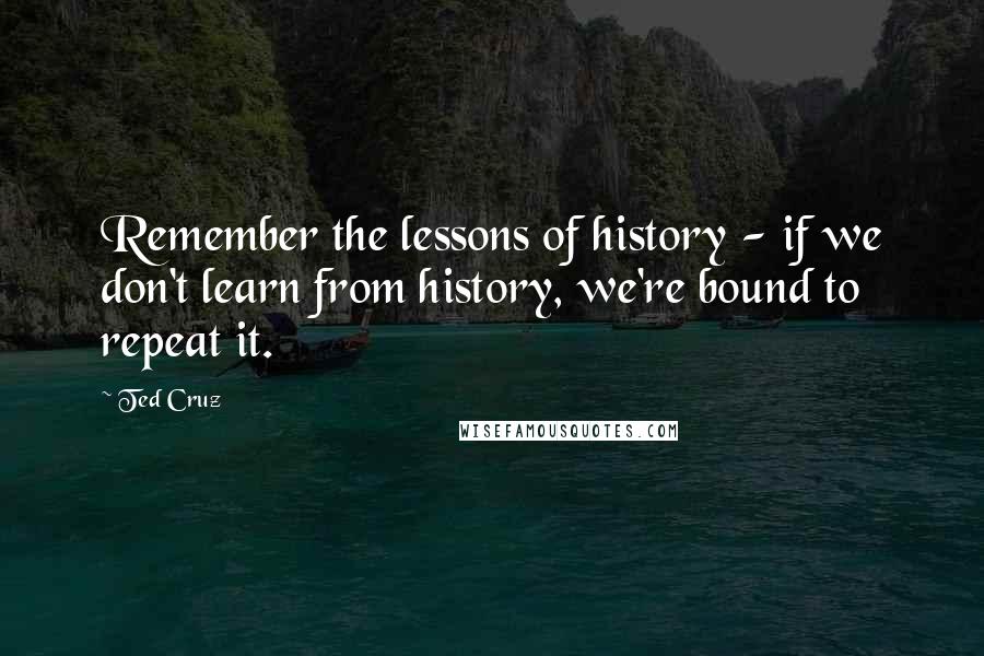Ted Cruz quotes: Remember the lessons of history - if we don't learn from history, we're bound to repeat it.