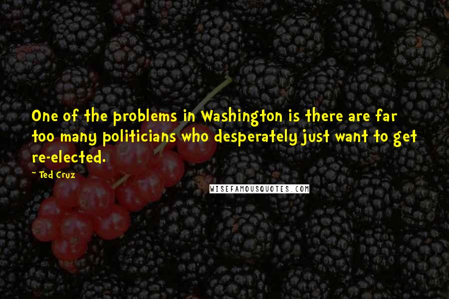 Ted Cruz quotes: One of the problems in Washington is there are far too many politicians who desperately just want to get re-elected.